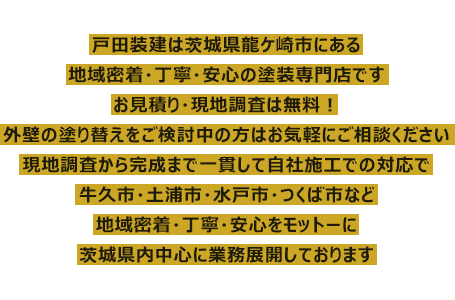 戸田装建は茨城県龍ケ崎市にある地域密着・丁寧・安心の塗装専門店です。お見積り・現地調査は無料！外壁の塗り替えをご検討中の方はお気軽にご相談ください。現地調査から完成まで一貫して自社施工での対応で、牛久市・土浦市・水戸市・つくば市など、地域密着・丁寧・安心をモットーに茨城県内中心に業務展開しております。